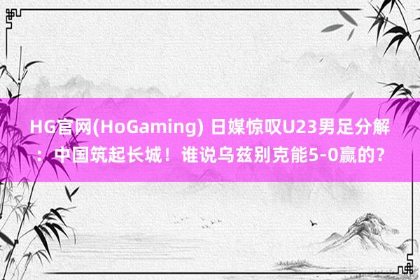 HG官网(HoGaming) 日媒惊叹U23男足分解：中国筑起长城！谁说乌兹别克能5-0赢的？