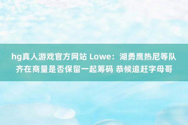 hg真人游戏官方网站 Lowe：湖勇鹰热尼等队齐在商量是否保留一起筹码 恭候追赶字母哥