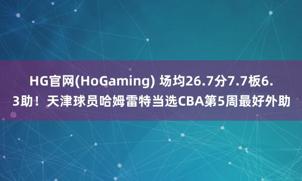 HG官网(HoGaming) 场均26.7分7.7板6.3助！天津球员哈姆雷特当选CBA第5周最好外助