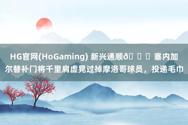   HG官网(HoGaming) 新兴通顺😂塞内加尔替补门将千里肩虚晃过掉摩洛哥球员，投递毛巾