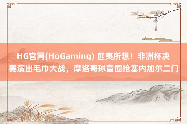   HG官网(HoGaming) 匪夷所想！非洲杯决赛演出毛巾大战，摩洛哥球童围抢塞内加尔二门