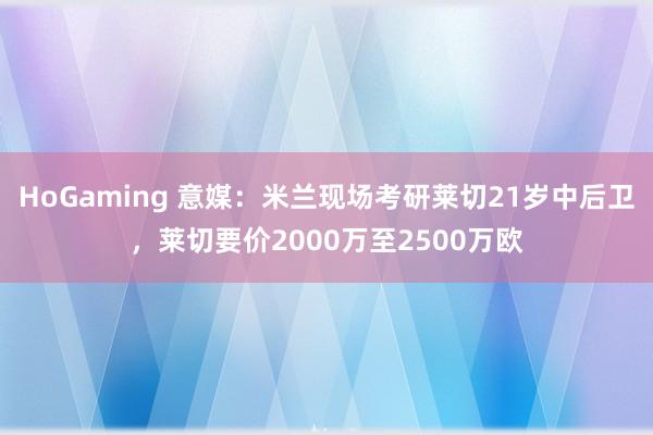   HoGaming 意媒：米兰现场考研莱切21岁中后卫，莱切要价2000万至2500万欧