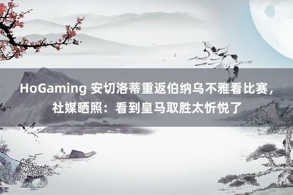   HoGaming 安切洛蒂重返伯纳乌不雅看比赛，社媒晒照：看到皇马取胜太忻悦了