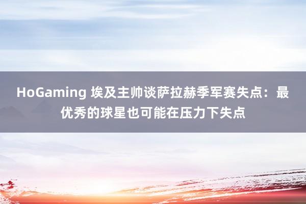   HoGaming 埃及主帅谈萨拉赫季军赛失点：最优秀的球星也可能在压力下失点