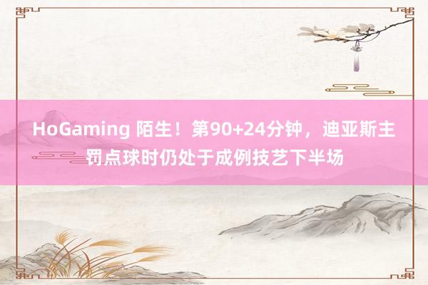 HoGaming 陌生！第90+24分钟，迪亚斯主罚点球时仍处于成例技艺下半场