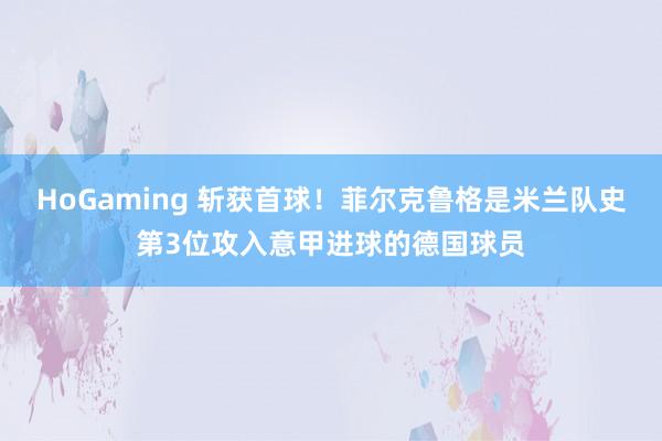 HoGaming 斩获首球！菲尔克鲁格是米兰队史第3位攻入意甲进球的德国球员