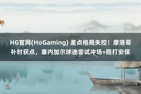 HG官网(HoGaming) 差点格局失控！摩洛哥补时获点，塞内加尔球迷尝试冲场+殴打安保