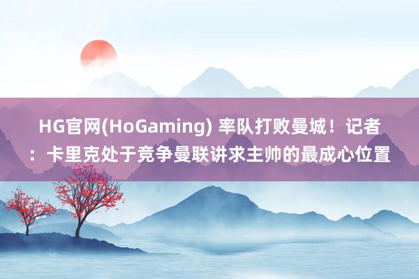 HG官网(HoGaming) 率队打败曼城！记者：卡里克处于竞争曼联讲求主帅的最成心位置