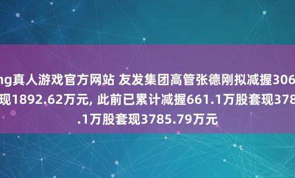   hg真人游戏官方网站 友发集团高管张德刚拟减握306.25万股套现1892.62万元, 此前已累计减握661.1万股套现3785.79万元