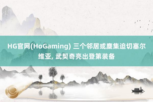 HG官网(HoGaming) 三个邻居或麇集迫切塞尔维亚， 武契奇亮出登第装备