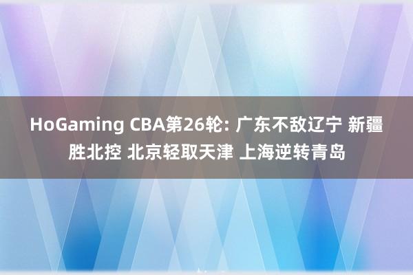 HoGaming CBA第26轮: 广东不敌辽宁 新疆胜北控 北京轻取天津 上海逆转青岛