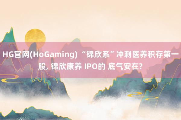   HG官网(HoGaming) “锦欣系”冲刺医养积存第一股, 锦欣康养 IPO的 底气安在?