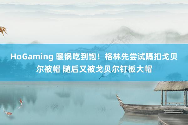  HoGaming 暖锅吃到饱！格林先尝试隔扣戈贝尔被帽 随后又被戈贝尔钉板大帽