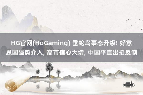 HG官网(HoGaming) 垂纶岛事态升级! 好意思国强势介入， 高市信心大增， 中国平直出招反制