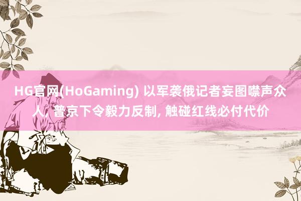   HG官网(HoGaming) 以军袭俄记者妄图噤声众人, 普京下令毅力反制, 触碰红线必付代价