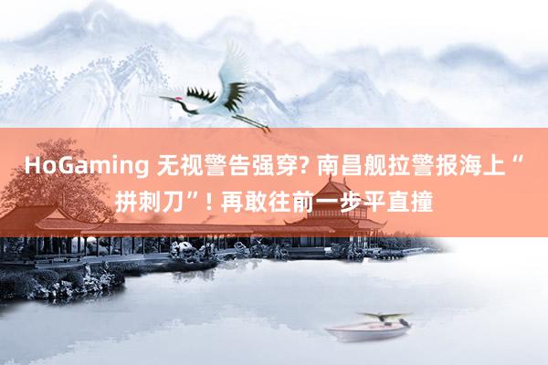   HoGaming 无视警告强穿? 南昌舰拉警报海上“拼刺刀”! 再敢往前一步平直撞
