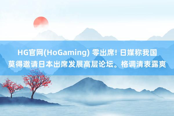 HG官网(HoGaming) 零出席! 日媒称我国莫得邀请日本出席发展高层论坛。格调清表露爽