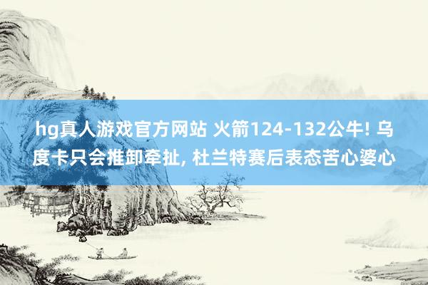   hg真人游戏官方网站 火箭124-132公牛! 乌度卡只会推卸牵扯, 杜兰特赛后表态苦心婆心