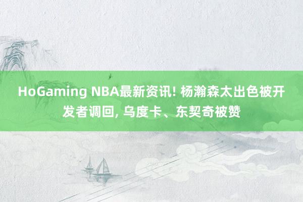   HoGaming NBA最新资讯! 杨瀚森太出色被开发者调回, 乌度卡、东契奇被赞