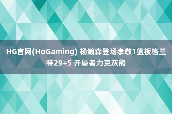   HG官网(HoGaming) 杨瀚森登场孝敬1篮板格兰特29+5 开垦者力克灰熊