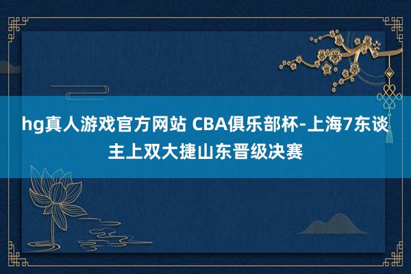   hg真人游戏官方网站 CBA俱乐部杯-上海7东谈主上双大捷山东晋级决赛