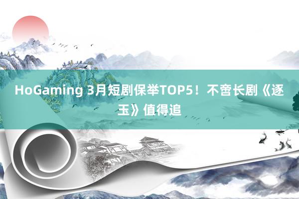   HoGaming 3月短剧保举TOP5！不啻长剧《逐玉》值得追