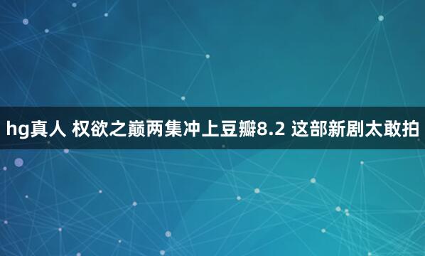   hg真人 权欲之巅两集冲上豆瓣8.2 这部新剧太敢拍