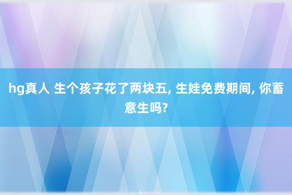   hg真人 生个孩子花了两块五, 生娃免费期间, 你蓄意生吗?
