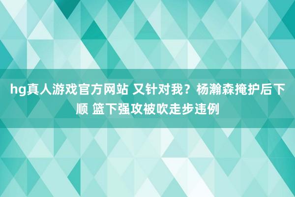 hg真人游戏官方网站 又针对我？杨瀚森掩护后下顺 篮下强攻被吹走步违例