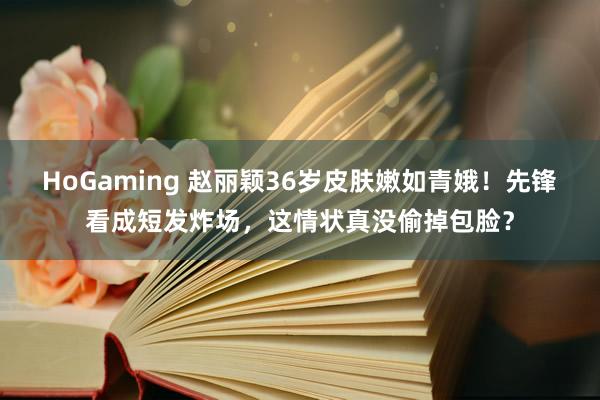   HoGaming 赵丽颖36岁皮肤嫩如青娥！先锋看成短发炸场，这情状真没偷掉包脸？