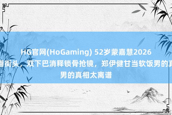   HG官网(HoGaming) 52岁蒙嘉慧2026年现身香港街头，双下巴消释锁骨抢镜，郑伊健甘当软饭男的真相太离谱