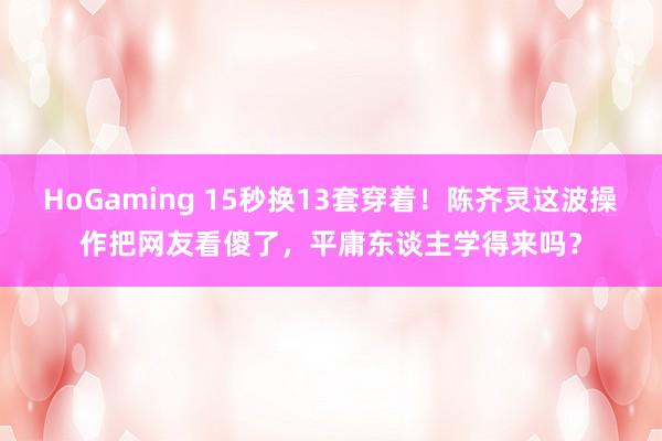 HoGaming 15秒换13套穿着！陈齐灵这波操作把网友看傻了，平庸东谈主学得来吗？
