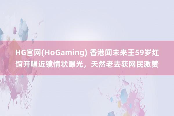   HG官网(HoGaming) 香港闻未来王59岁红馆开唱近镜情状曝光，天然老去获网民激赞