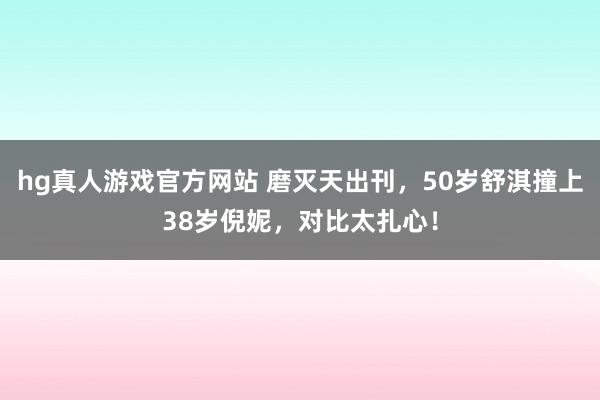   hg真人游戏官方网站 磨灭天出刊，50岁舒淇撞上38岁倪妮，对比太扎心！