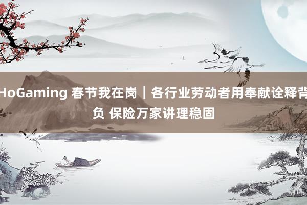   HoGaming 春节我在岗｜各行业劳动者用奉献诠释背负 保险万家讲理稳固