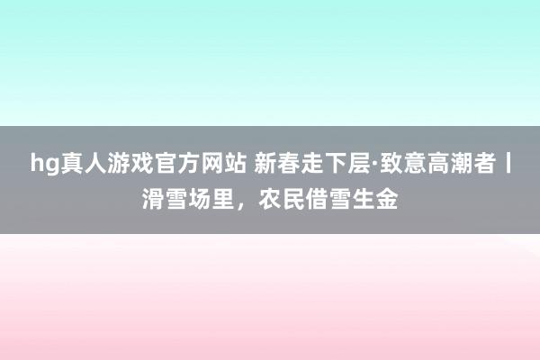   hg真人游戏官方网站 新春走下层·致意高潮者丨滑雪场里，农民借雪生金