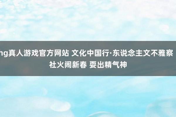   hg真人游戏官方网站 文化中国行·东说念主文不雅察丨社火闹新春 耍出精气神