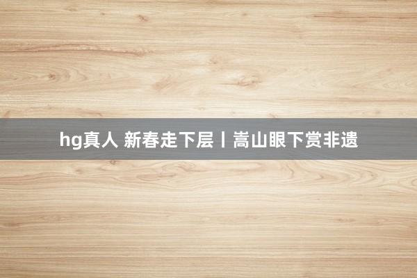   hg真人 新春走下层丨嵩山眼下赏非遗