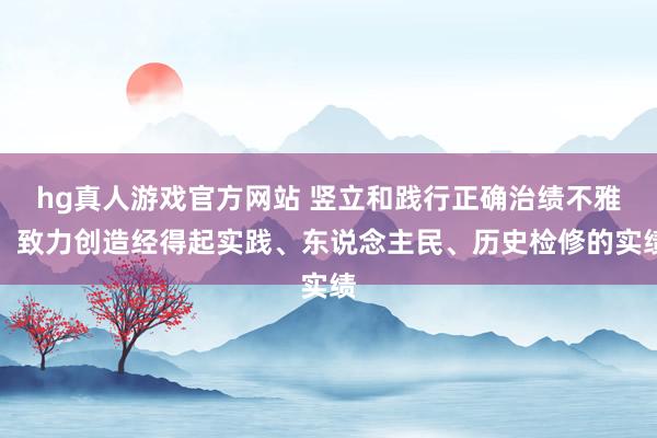 hg真人游戏官方网站 竖立和践行正确治绩不雅，致力创造经得起实践、东说念主民、历史检修的实绩