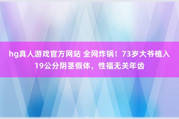   hg真人游戏官方网站 全网炸锅！73岁大爷植入19公分阴茎假体，性福无关年齿