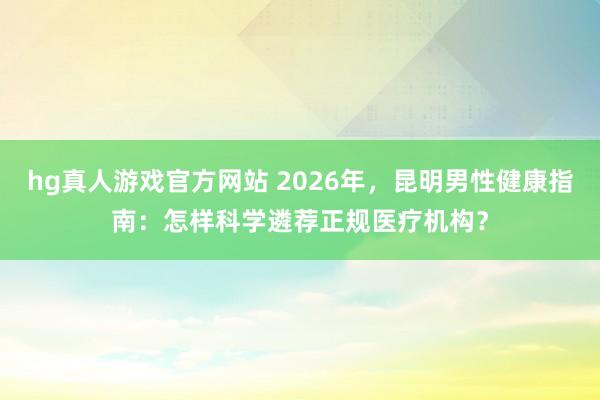   hg真人游戏官方网站 2026年，昆明男性健康指南：怎样科学遴荐正规医疗机构？