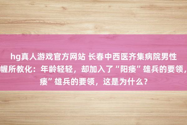   hg真人游戏官方网站 长春中西医齐集病院男性病医学运筹帷幄所教化：年龄轻轻，却加入了“阳痿”雄兵的要领，这是为什么？