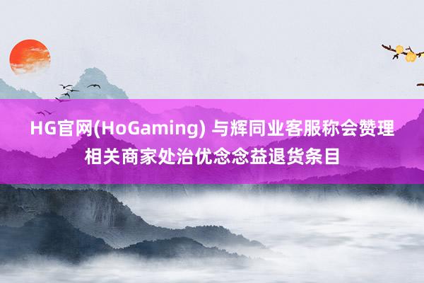 HG官网(HoGaming) 与辉同业客服称会赞理相关商家处治优念念益退货条目