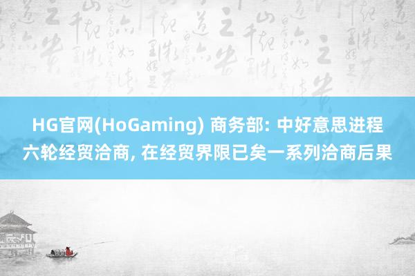 HG官网(HoGaming) 商务部: 中好意思进程六轮经贸洽商, 在经贸界限已矣一系列洽商后果