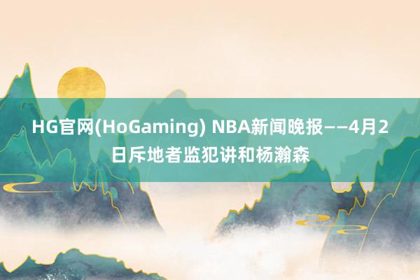 HG官网(HoGaming) NBA新闻晚报——4月2日斥地者监犯讲和杨瀚森