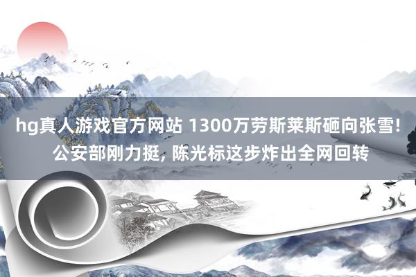 hg真人游戏官方网站 1300万劳斯莱斯砸向张雪! 公安部刚力挺, 陈光标这步炸出全网回转