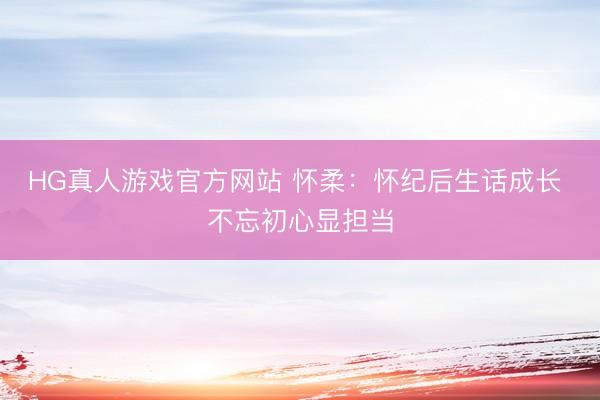 HG真人游戏官方网站 怀柔：怀纪后生话成长 不忘初心显担当