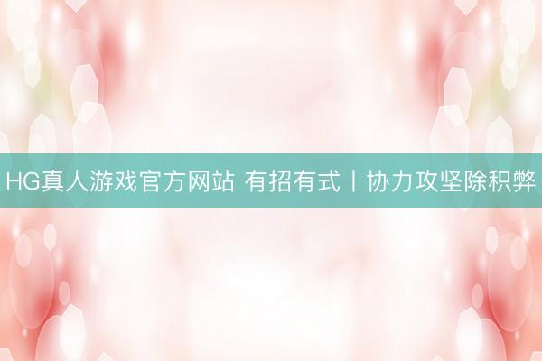 HG真人游戏官方网站 有招有式丨协力攻坚除积弊