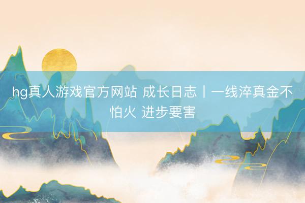 hg真人游戏官方网站 成长日志丨一线淬真金不怕火 进步要害