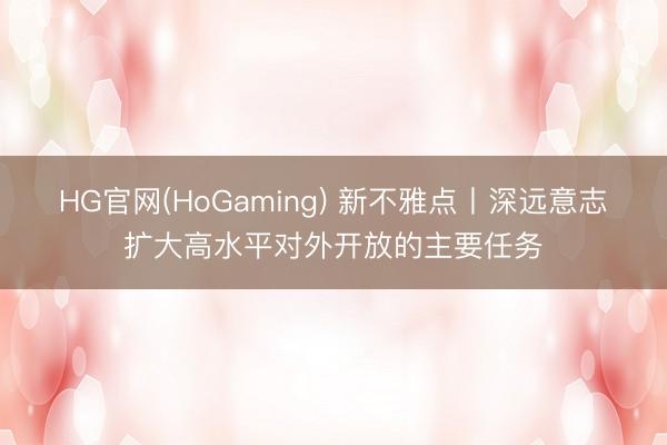 HG官网(HoGaming) 新不雅点丨深远意志扩大高水平对外开放的主要任务